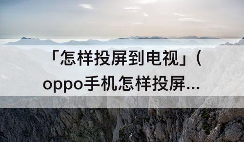 「怎样投屏到电视」(oppo手机怎样投屏到电视机上)