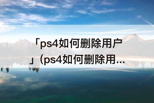 「ps4如何删除用户」(ps4如何删除用户重新登陆)