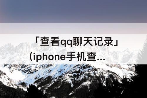 「查看qq聊天记录」(iphone手机查看qq聊天记录)