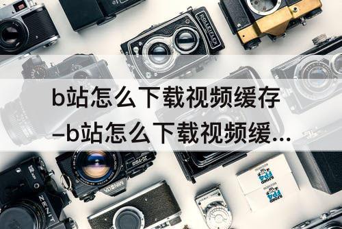 b站怎么下载视频缓存-b站怎么下载视频缓存到手机相册