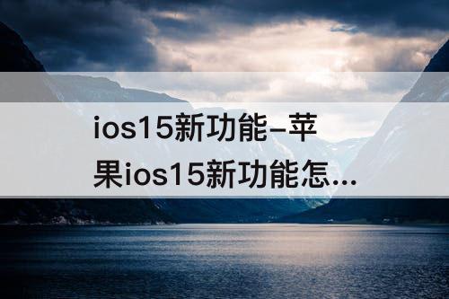 ios15新功能-苹果ios15新功能怎么查看前进路线