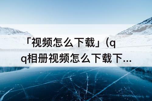 「视频怎么下载」(qq相册视频怎么下载下来)