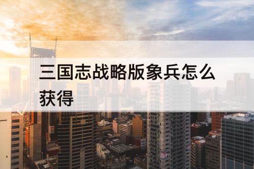 三国志战略版象兵怎么获得