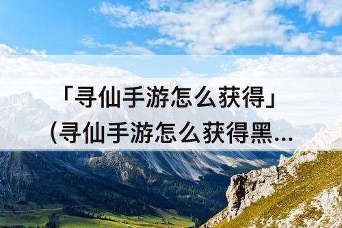 「寻仙手游怎么获得」(寻仙手游怎么获得黑虎)