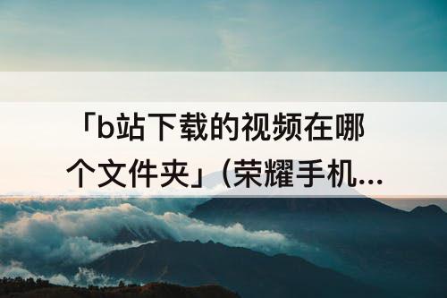 「b站下载的视频在哪个文件夹」(荣耀手机b站下载的视频在哪个文件夹)