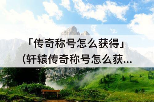 「传奇称号怎么获得」(轩辕传奇称号怎么获得)