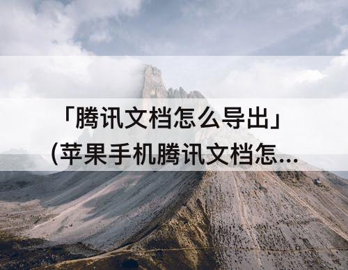 「腾讯文档怎么导出」(苹果手机腾讯文档怎么导出文件)