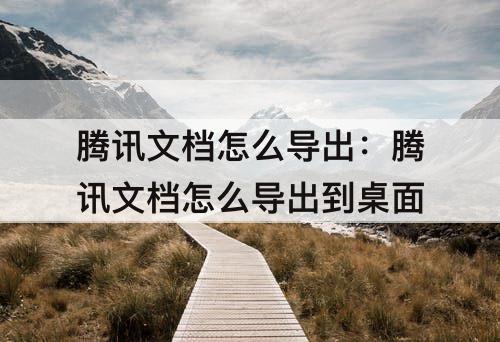 腾讯文档怎么导出：腾讯文档怎么导出到桌面