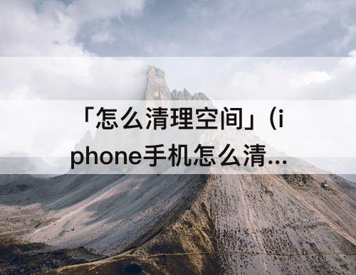 「怎么清理空间」(iphone手机怎么清理空间)