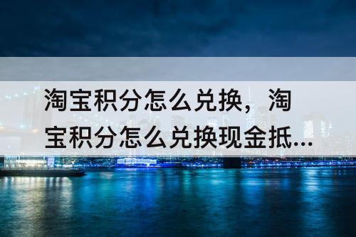 淘宝积分怎么兑换，淘宝积分怎么兑换现金抵用卷