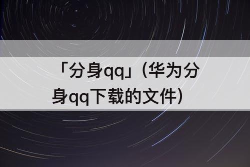 「分身qq」(华为分身qq下载的文件)