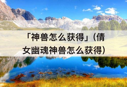 「神兽怎么获得」(倩女幽魂神兽怎么获得)