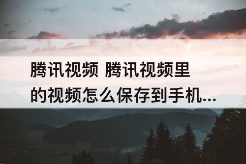 腾讯视频 腾讯视频里的视频怎么保存到手机相册