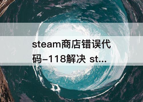 steam商店错误代码-118解决 steam商店错误代码-118解决软件