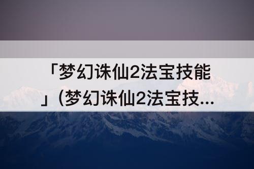 「梦幻诛仙2法宝技能」(梦幻诛仙2法宝技能驾驭作用)