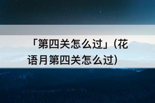「第四关怎么过」(花语月第四关怎么过)