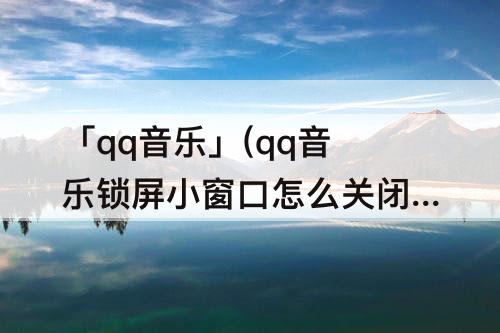 「qq音乐」(qq音乐锁屏小窗口怎么关闭)