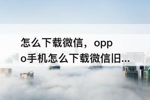 怎么下载微信，oppo手机怎么下载微信旧版本