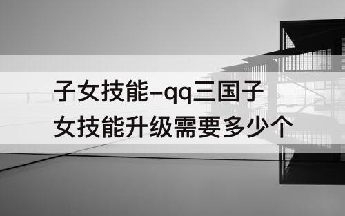 子女技能-qq三国子女技能升级需要多少个