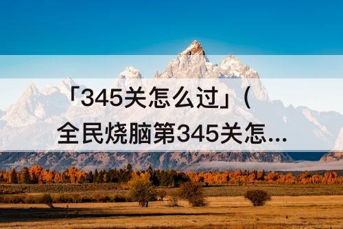 「345关怎么过」(全民烧脑第345关怎么过关)