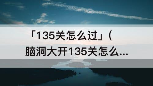 「135关怎么过」(脑洞大开135关怎么过)