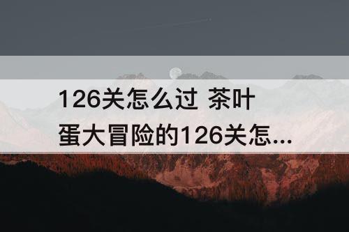 126关怎么过 茶叶蛋大冒险的126关怎么过