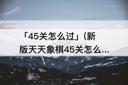「45关怎么过」(新版天天象棋45关怎么过)