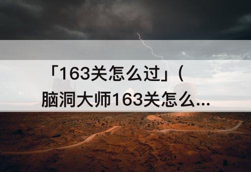 「163关怎么过」(脑洞大师163关怎么过关)