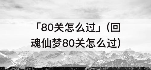 「80关怎么过」(回魂仙梦80关怎么过)