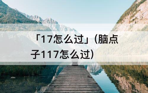 「17怎么过」(脑点子117怎么过)