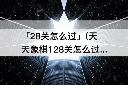 「28关怎么过」(天天象棋128关怎么过)