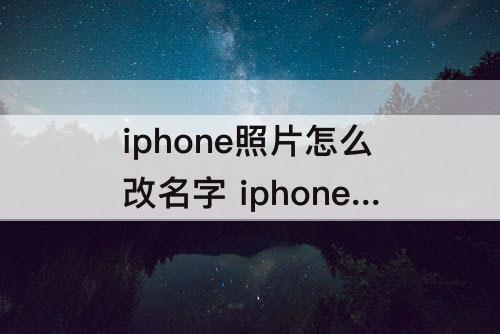 iphone照片怎么改名字 iphone照片怎么改名字发送