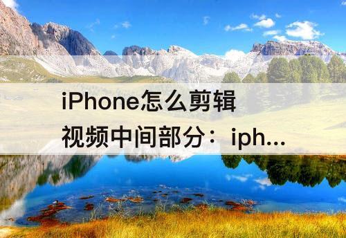 iPhone怎么剪辑视频中间部分：iphone怎么剪辑视频中间部分去掉